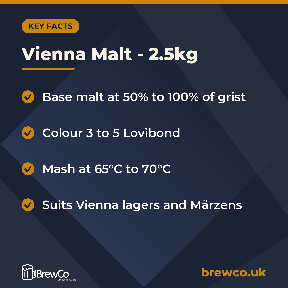 Vienna Malt - 2.5kg key facts: base malt at 50% to 100% of grist, colour 3 to 5 Lovibond, mash at 65°C to 70°C